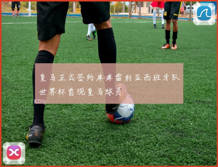 皇马正式签约库库雷利亚西班牙队世界杯首现皇马球员