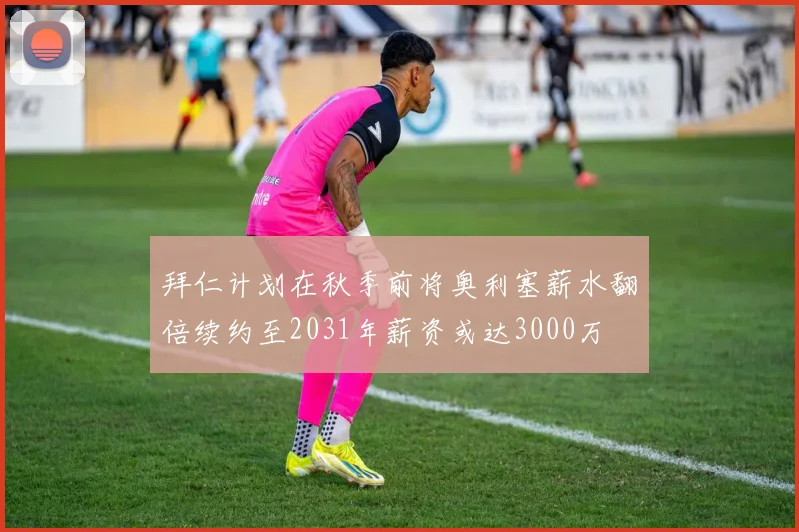拜仁计划在秋季前将奥利塞薪水翻倍续约至2031年薪资或达3000万