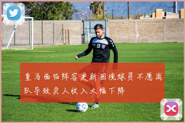 皇马面临阵容更新困境球员不愿离队导致卖人收入大幅下降