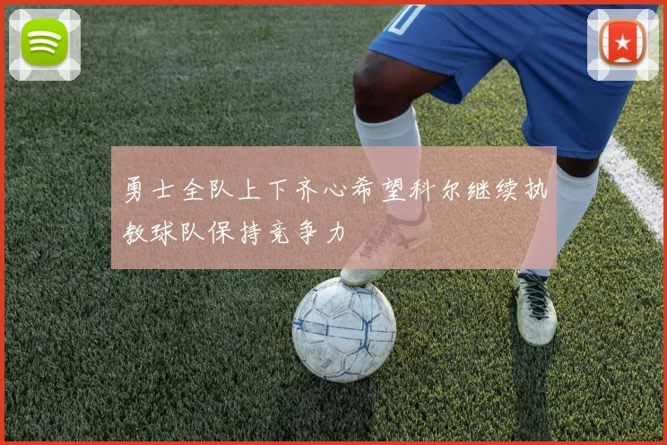 勇士全队上下齐心希望科尔继续执教球队保持竞争力