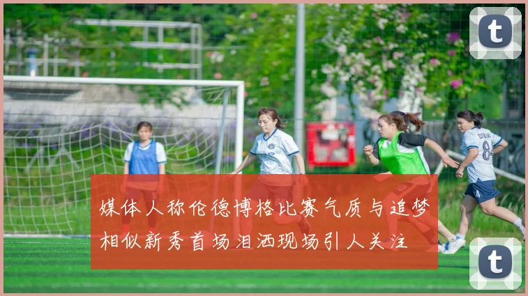 媒体人称伦德博格比赛气质与追梦相似新秀首场泪洒现场引人关注