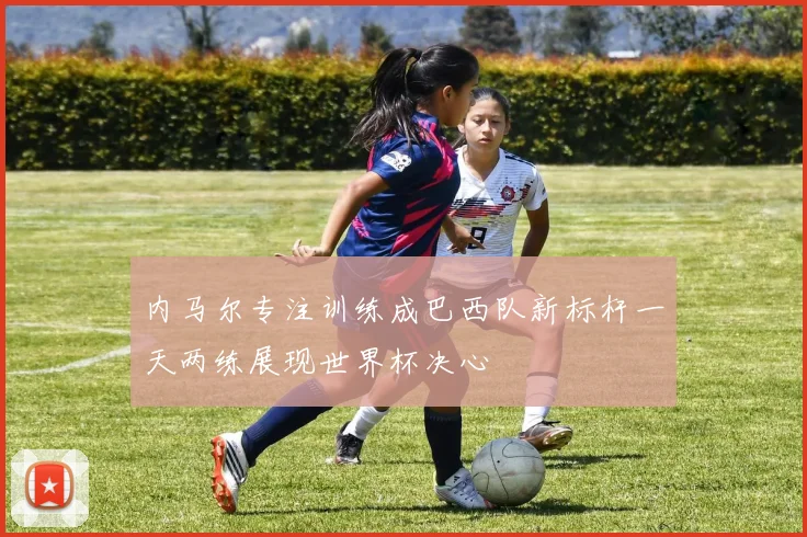 内马尔专注训练成巴西队新标杆一天两练展现世界杯决心