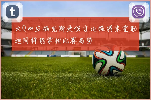 大Q回应福克斯受伤言论强调朱霍勒迪同样能掌控比赛局势