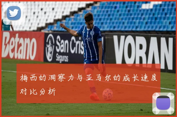 梅西的洞察力与亚马尔的成长速度对比分析