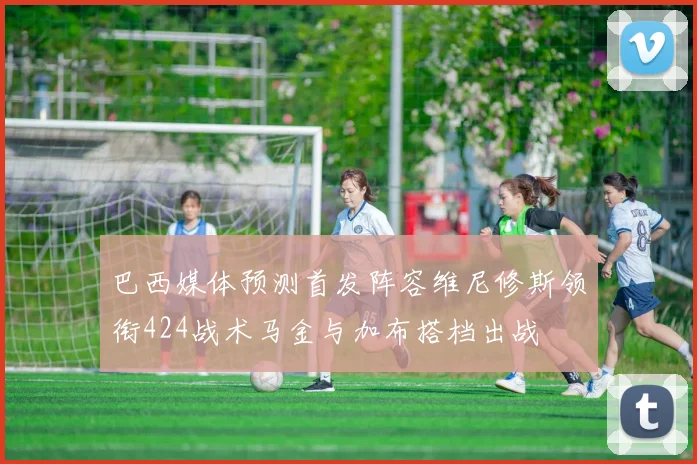 巴西媒体预测首发阵容维尼修斯领衔424战术马金与加布搭档出战
