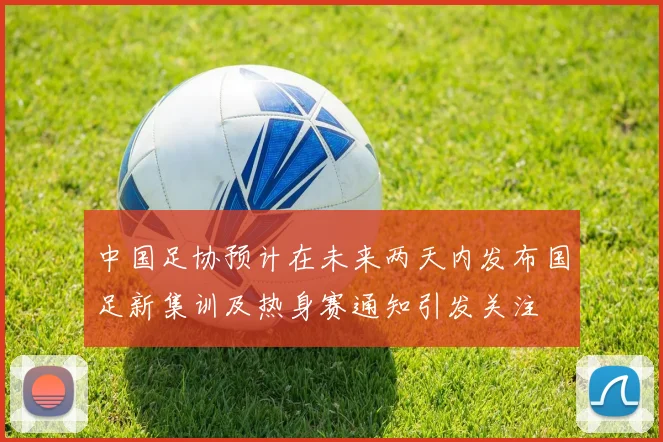 中国足协预计在未来两天内发布国足新集训及热身赛通知引发关注