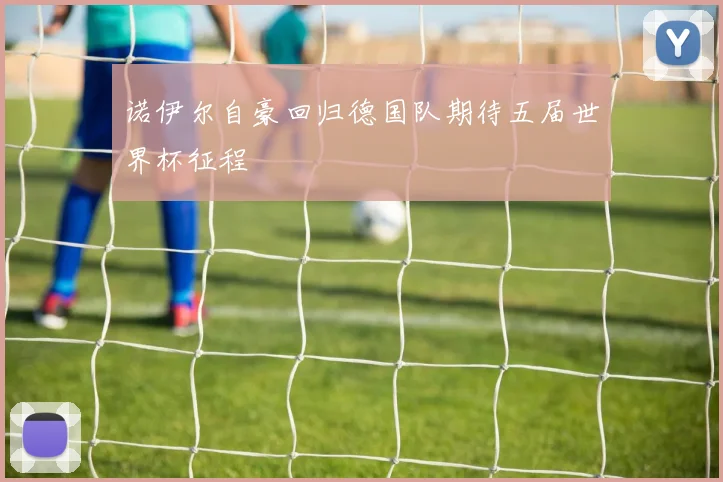 诺伊尔自豪回归德国队期待五届世界杯征程