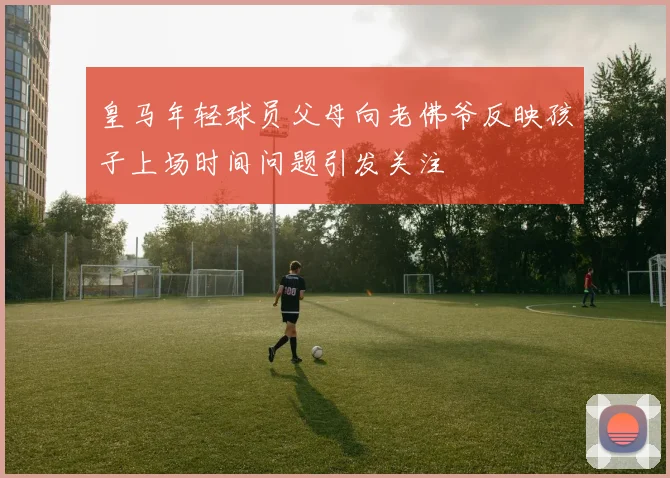 皇马年轻球员父母向老佛爷反映孩子上场时间问题引发关注