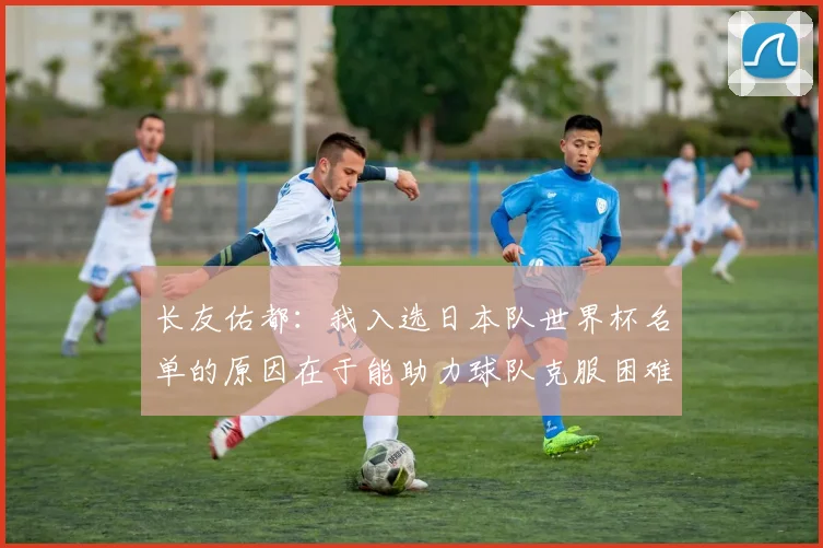 长友佑都：我入选日本队世界杯名单的原因在于能助力球队克服困难