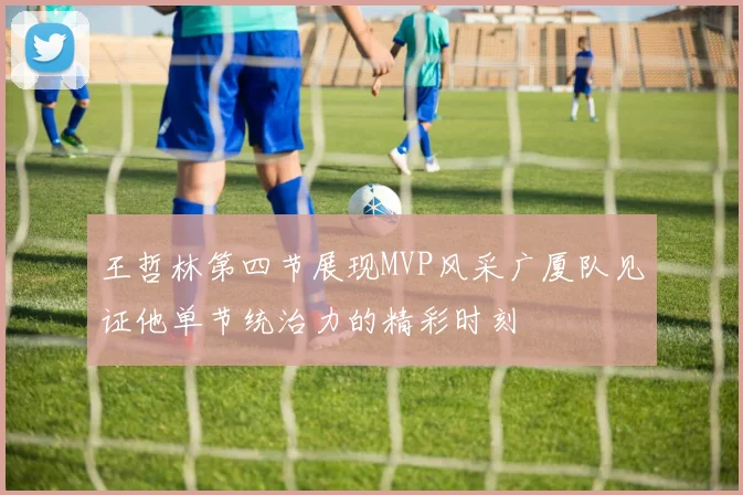 王哲林第四节展现MVP风采广厦队见证他单节统治力的精彩时刻