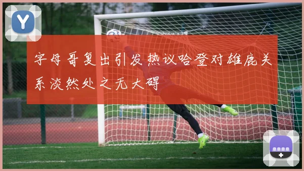 字母哥复出引发热议哈登对雄鹿关系淡然处之无大碍