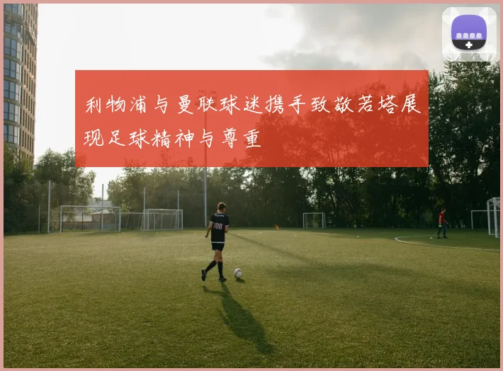 利物浦与曼联球迷携手致敬若塔展现足球精神与尊重