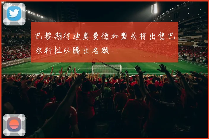 巴黎期待迪奥曼德加盟或将出售巴尔科拉以腾出名额