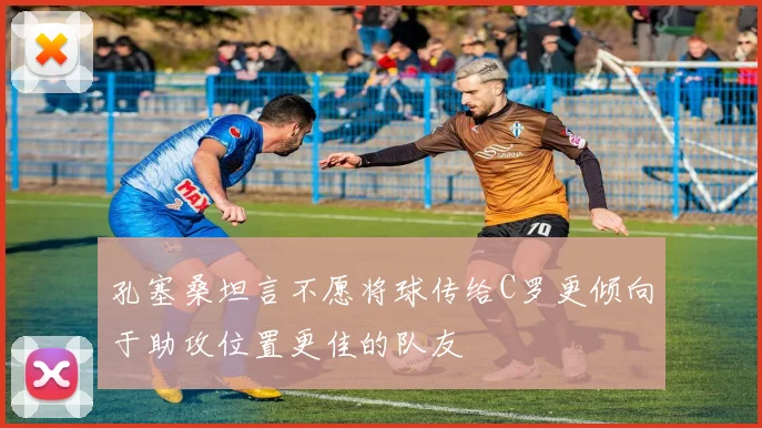 孔塞桑坦言不愿将球传给C罗更倾向于助攻位置更佳的队友