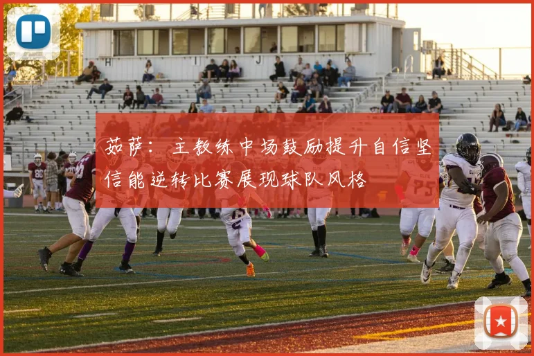 茹萨：主教练中场鼓励提升自信坚信能逆转比赛展现球队风格