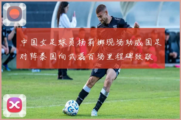 中国女足球员杨莉娜现场助威国足对阵泰国向武磊百场里程碑致敬