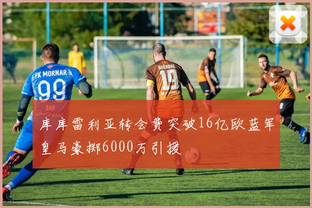 库库雷利亚转会费突破16亿欧蓝军皇马豪掷6000万引援