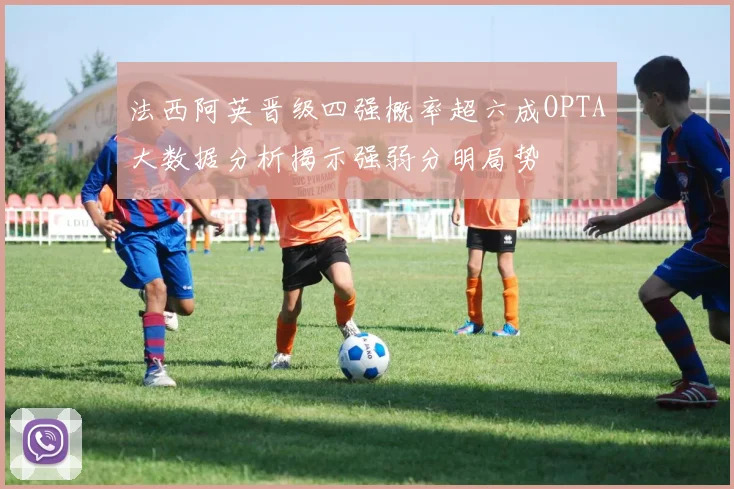 法西阿英晋级四强概率超六成OPTA大数据分析揭示强弱分明局势