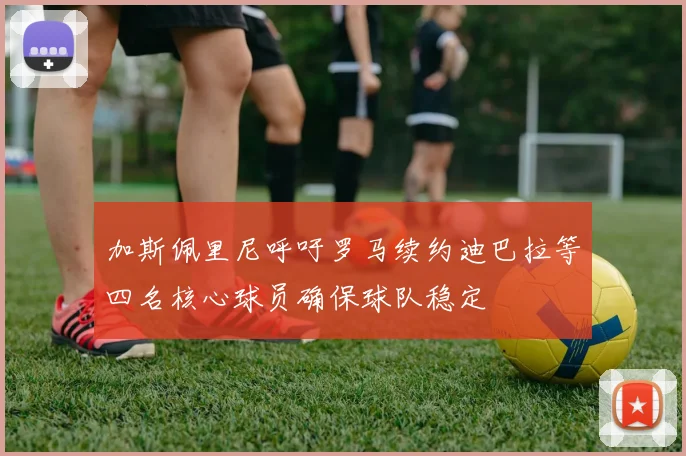 加斯佩里尼呼吁罗马续约迪巴拉等四名核心球员确保球队稳定