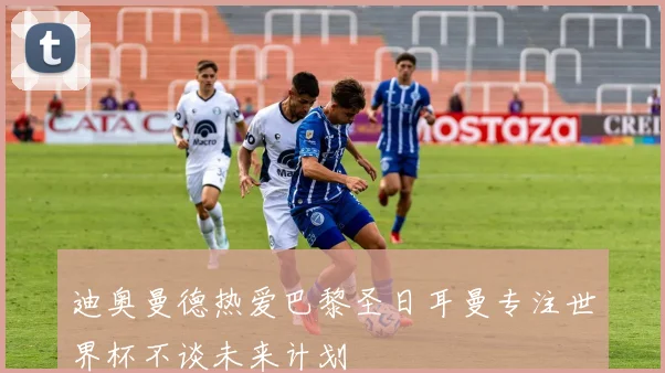 迪奥曼德热爱巴黎圣日耳曼专注世界杯不谈未来计划