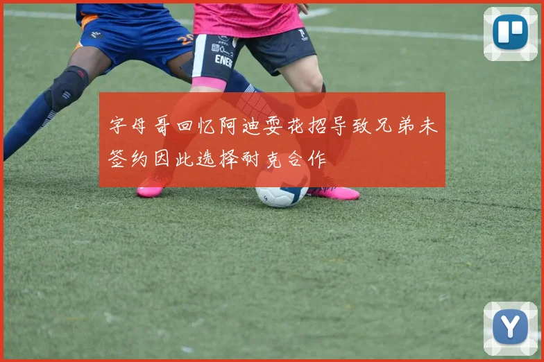 字母哥回忆阿迪耍花招导致兄弟未签约因此选择耐克合作