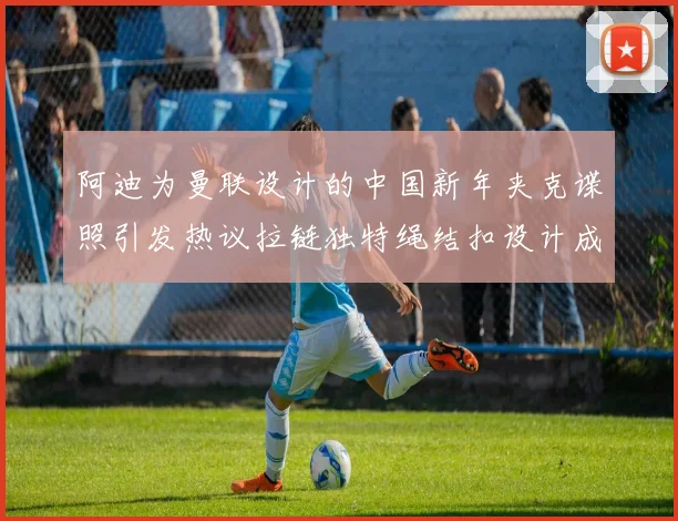 阿迪为曼联设计的中国新年夹克谍照引发热议拉链独特绳结扣设计成亮点